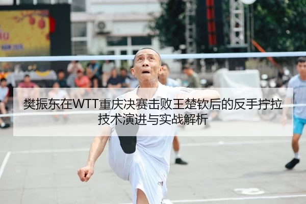 樊振东在WTT重庆决赛击败王楚钦后的反手拧拉技术演进与实战解析