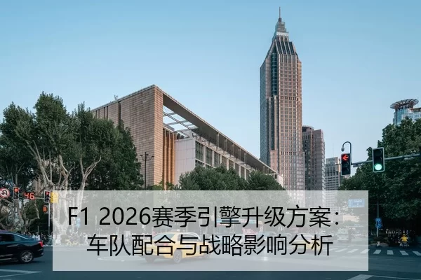 F1 2026赛季引擎升级方案：车队配合与战略影响分析
