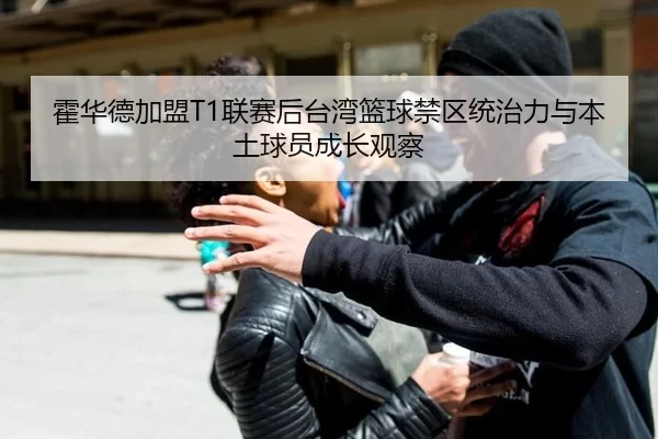 霍华德加盟T1联赛后台湾篮球禁区统治力与本土球员成长观察